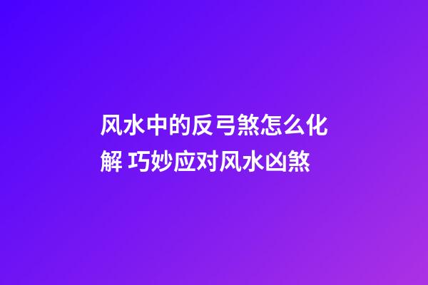 风水中的反弓煞怎么化解 巧妙应对风水凶煞